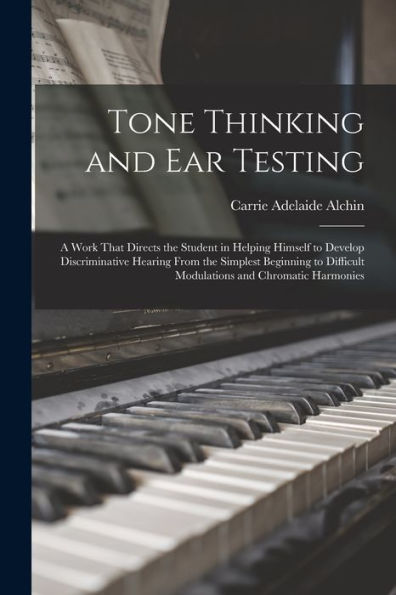 Tone Thinking And Ear Testing: A Work That Directs The Student In Helping Himself To Develop Discriminative Hearing From The Simplest Beginning To Difficult Modulations And Chromatic Harmonies
