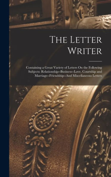 The Letter Writer: Containing A Great Variety Of Letters On The Following Subjects: Relationship--Business--Love, Courtship And Marriage--Friendship--And Miscellaneous Letters