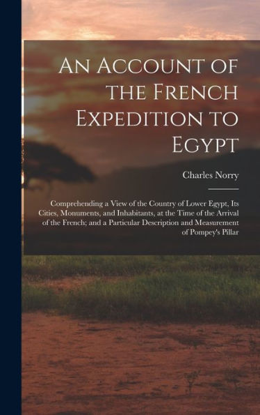 An Account Of The French Expedition To Egypt: Comprehending A View Of The Country Of Lower Egypt, Its Cities, Monuments, And Inhabitants, At The Time ... And Measurement Of Pompey's Pillar