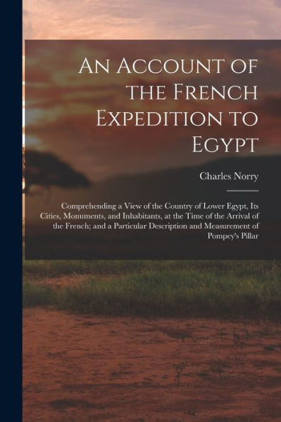 An Account Of The French Expedition To Egypt: Comprehending A View Of The Country Of Lower Egypt, Its Cities, Monuments, And Inhabitants, At The Time ... And Measurement Of Pompey's Pillar