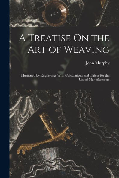 A Treatise On The Art Of Weaving: Illustrated By Engravings With Calculations And Tables For The Use Of Manufacturers