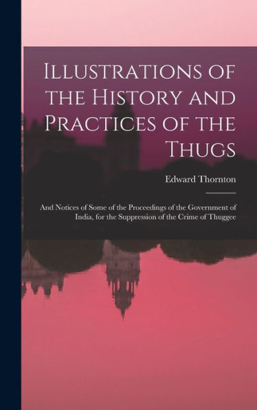 Illustrations Of The History And Practices Of The Thugs: And Notices Of Some Of The Proceedings Of The Government Of India, For The Suppression Of The Crime Of Thuggee