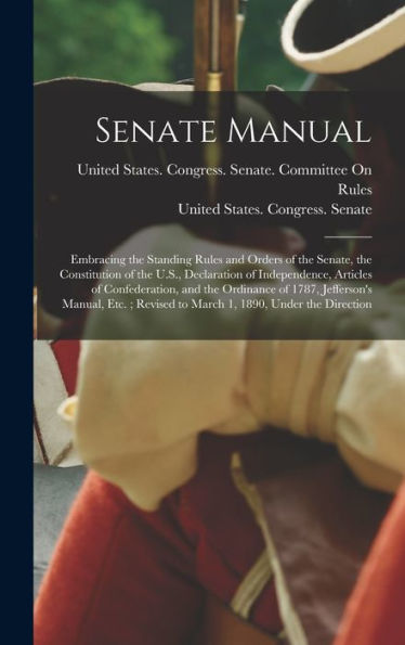 Senate Manual: Embracing The Standing Rules And Orders Of The Senate, The Constitution Of The U.S., Declaration Of Independence, Articles Of ... Revised To March 1, 1890, Under The Direction