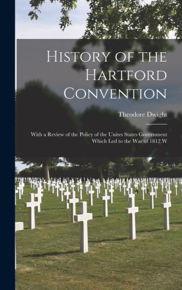 History Of The Hartford Convention: With A Review Of The Policy Of The Unites States Government Which Led To The War Of 1812.W