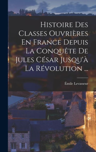 Histoire Des Classes Ouvrières En France Depuis La Conqu?E De Jules Cesar Jusqu'?La R?Olution ... (French Edition)