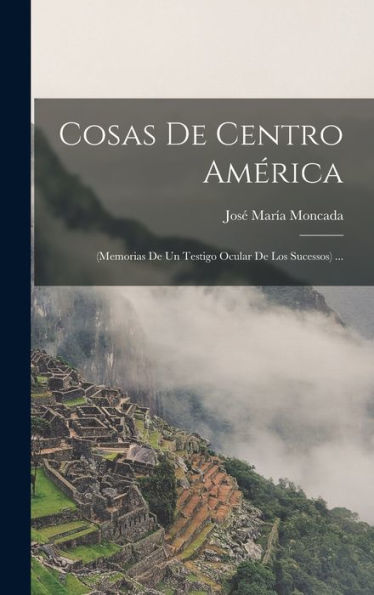 Cosas De Centro América: (Memorias De Un Testigo Ocular De Los Sucessos) ... (Spanish Edition)