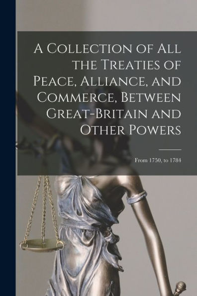 A Collection Of All The Treaties Of Peace, Alliance, And Commerce, Between Great-Britain And Other Powers: From 1750, To 1784