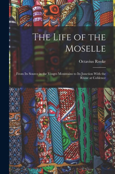 The Life Of The Moselle: From Its Source In The Vosges Mountains To Its Junction With The Rhine At Coblence