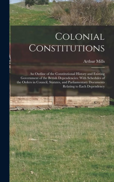 Colonial Constitutions: An Outline Of The Constitutional History And Existing Government Of The British Dependencies: With Schedules Of The Orders In ... Documents Relating To Each Dependency