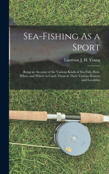 Sea-Fishing As A Sport: Being An Account Of The Various Kinds Of Sea Fish, How, When, And Where To Catch Them In Their Various Seasons And Localities