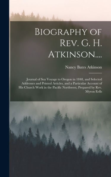 Biography Of Rev. G. H. Atkinson....: Journal Of Sea Voyage To Oregon In 1848, And Selected Addresses And Printed Articles, And A Particular Account ... Northwest, Prepared By Rev. Myron Eells
