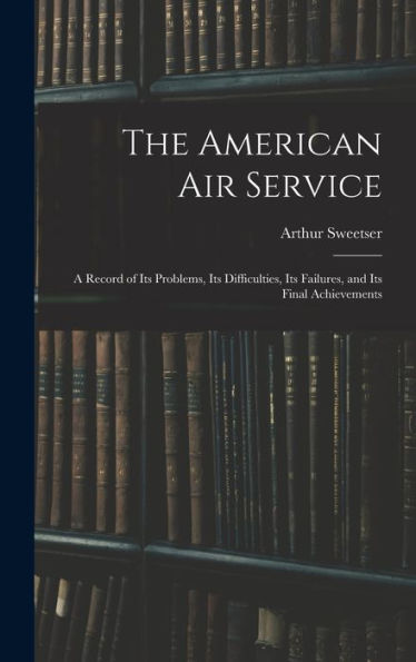 The American Air Service: A Record Of Its Problems, Its Difficulties, Its Failures, And Its Final Achievements