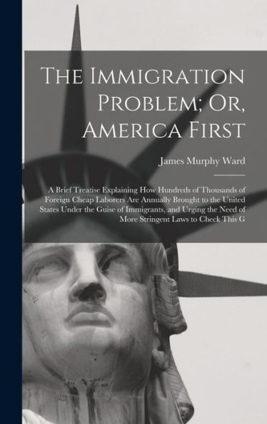 The Immigration Problem; Or, America First: A Brief Treatise Explaining How Hundreds Of Thousands Of Foreign Cheap Laborers Are Annually Brought To ... Need Of More Stringent Laws To Check This G