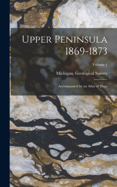 Upper Peninsula 1869-1873: Accompanied By An Atlas Of Maps; Volume 1