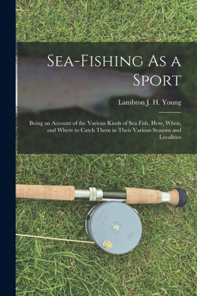 Sea-Fishing As A Sport: Being An Account Of The Various Kinds Of Sea Fish, How, When, And Where To Catch Them In Their Various Seasons And Localities