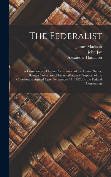 The Federalist: A Commentary On The Constitution Of The United States, Being A Collection Of Essays Written In Support Of The Constitution Agreed Upon September 17, 1787, By The Federal Convention