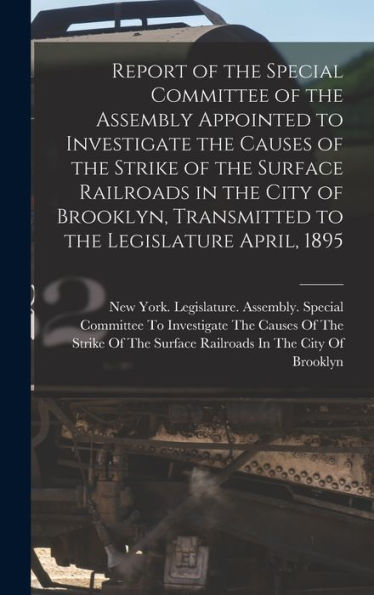 Report Of The Special Committee Of The Assembly Appointed To Investigate The Causes Of The Strike Of The Surface Railroads In The City Of Brooklyn, Transmitted To The Legislature April, 1895