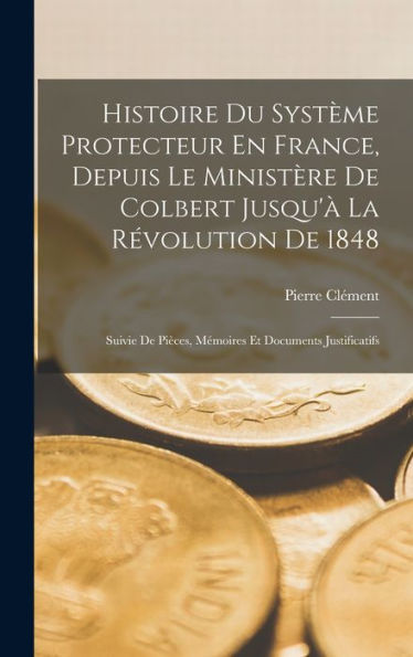 Histoire Du Système Protecteur En France, Depuis Le Ministère De Colbert Jusqu'?La R?Olution De 1848: Suivie De Pièces, Mémoires Et Documents Justificatifs (French Edition)