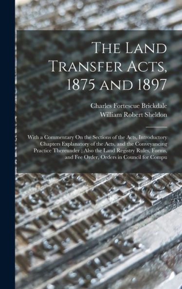 The Land Transfer Acts, 1875 And 1897: With A Commentary On The Sections Of The Acts, Introductory Chapters Explanatory Of The Acts, And The ... And Fee Order, Orders In Council For Compu