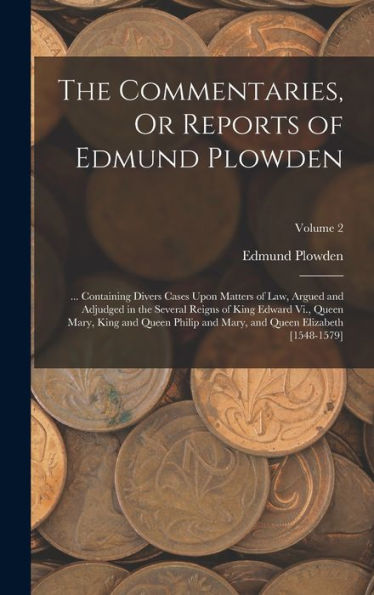 The Commentaries, Or Reports Of Edmund Plowden: ... Containing Divers Cases Upon Matters Of Law, Argued And Adjudged In The Several Reigns Of King ... And Queen Elizabeth [1548-1579]; Volume 2