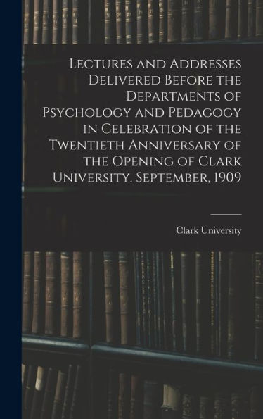 Lectures And Addresses Delivered Before The Departments Of Psychology And Pedagogy In Celebration Of The Twentieth Anniversary Of The Opening Of Clark University. September, 1909