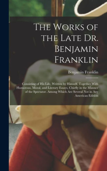 The Works Of The Late Dr. Benjamin Franklin: Consisting Of His Life, Written By Himself. Together With Humorous, Moral, And Literary Essays, Chiefly ... Which Are Several Not In Any American Edition