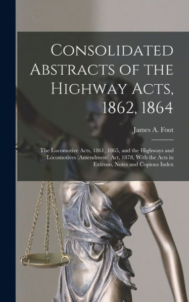Consolidated Abstracts Of The Highway Acts, 1862, 1864; The Locomotive Acts, 1861, 1865, And The Highways And Locomotives (Amendment) Act, 1878, With The Acts In Extenso, Notes And Copious Index