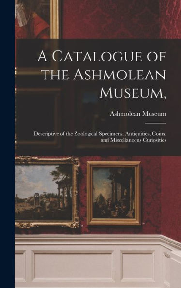 A Catalogue Of The Ashmolean Museum,: Descriptive Of The Zoological Specimens, Antiquities, Coins, And Miscellaneous Curiosities