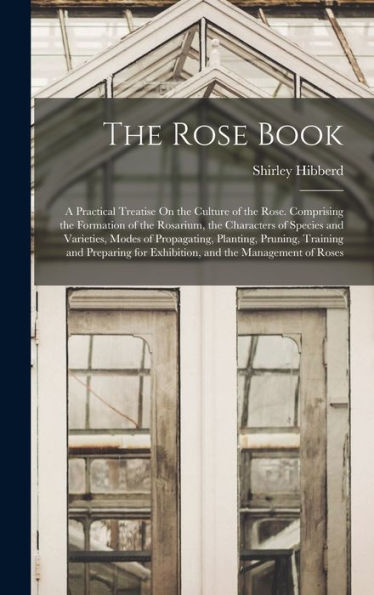 The Rose Book: A Practical Treatise On The Culture Of The Rose. Comprising The Formation Of The Rosarium, The Characters Of Species And Varieties, ... For Exhibition, And The Management Of Roses