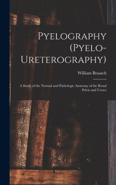 Pyelography (Pyelo-Ureterography): A Study Of The Normal And Pathologic Anatomy Of The Renal Pelvis And Ureter