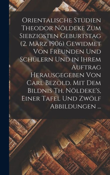 Orientalische Studien Theodor Nöldeke Zum Siebzigsten Geburtstag (2. März 1906) Gewidmet Von Freunden Und Schülern Und In Ihrem Auftrag Herausgegeben ... Und Zwölf Abbildungen ... (German Edition)