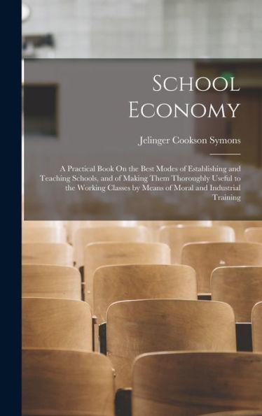 School Economy: A Practical Book On The Best Modes Of Establishing And Teaching Schools, And Of Making Them Thoroughly Useful To The Working Classes By Means Of Moral And Industrial Training