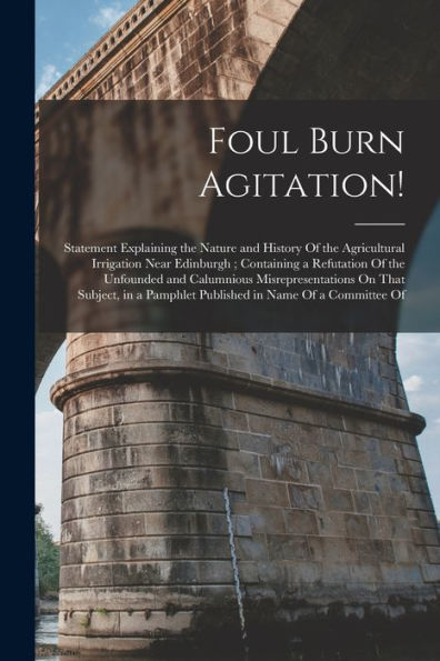 Foul Burn Agitation!: Statement Explaining The Nature And History Of The Agricultural Irrigation Near Edinburgh; Containing A Refutation Of The ... Pamphlet Published In Name Of A Committee Of