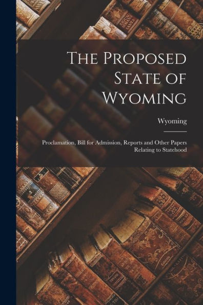 The Proposed State Of Wyoming: Proclamation, Bill For Admission, Reports And Other Papers Relating To Statehood