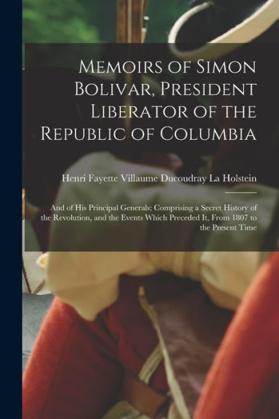 Memoirs Of Simon Bolivar, President Liberator Of The Republic Of Columbia: And Of His Principal Generals; Comprising A Secret History Of The ... Preceded It, From 1807 To The Present Time