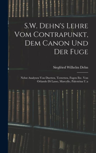 S.W. Dehn's Lehre Vom Contrapunkt, Dem Canon Und Der Fuge: Nebst Analysen Von Duetten, Terzetten, Fugen Etc. Von Orlando Di Lasso, Marcello, Palestrina U.A (German Edition)