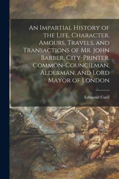 An Impartial History Of The Life, Character, Amours, Travels, And Transactions Of Mr. John Barber, City-Printer, Common-Councilman, Alderman, And Lord Mayor Of London