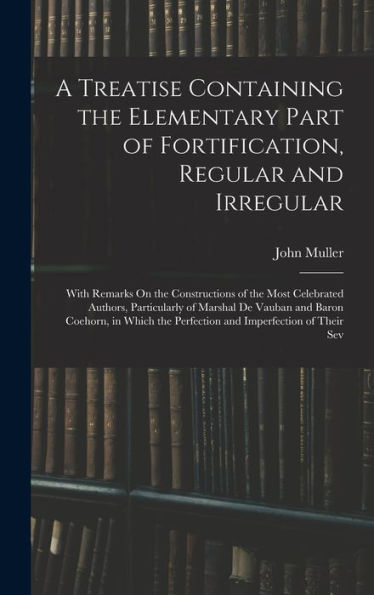 A Treatise Containing The Elementary Part Of Fortification, Regular And Irregular: With Remarks On The Constructions Of The Most Celebrated Authors, ... The Perfection And Imperfection Of Their Sev