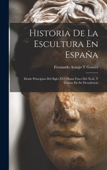 Historia De La Escultura En España: Desde Principios Del Siglo Xvi Hasta Fines Del Xviii, Y Causas De Su Decadencia (Spanish Edition)