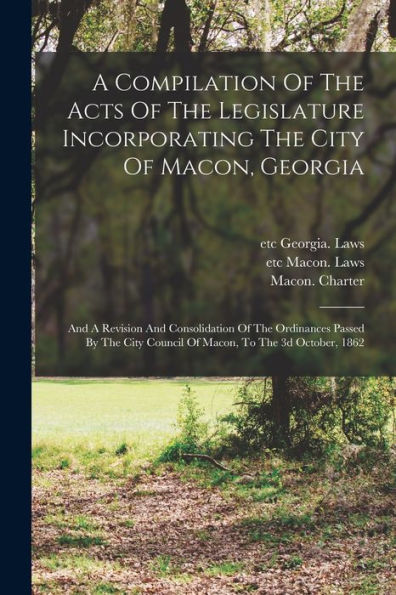 A Compilation Of The Acts Of The Legislature Incorporating The City Of Macon, Georgia: And A Revision And Consolidation Of The Ordinances Passed By The City Council Of Macon, To The 3D October, 1862