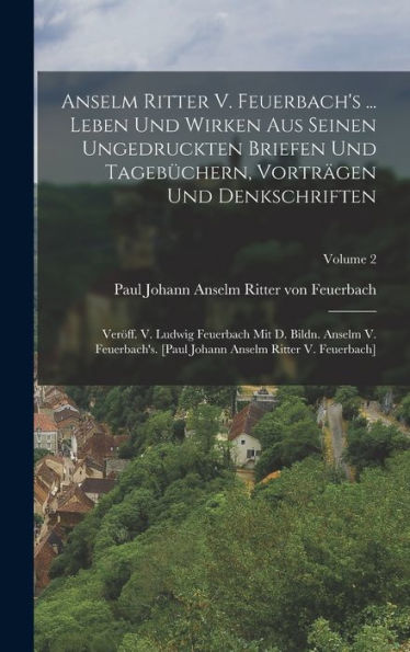 Anselm Ritter V. Feuerbach's ... Leben Und Wirken Aus Seinen Ungedruckten Briefen Und Tagebüchern, Vorträgen Und Denkschriften: Ver?F. V. Ludwig ... V. Feuerbach]; Volume 2 (German Edition)