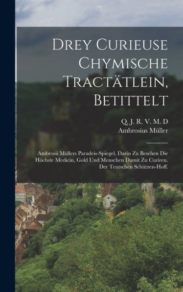 Drey Curieuse Chymische Tractätlein, Betittelt: Ambrosii Müllers Paradeis-Spiegel, Darin Zu Besehen Die H?Hste Medicin, Gold Und Menschen Damit Zu ... Der Teutschen Sch?Zen-Hoff. (German Edition)