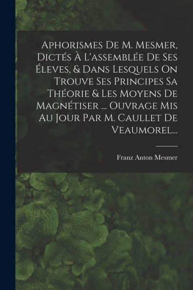 Aphorismes De M. Mesmer, Dictes ?L'Assembl? De Ses ?Eves, & Dans Lesquels On Trouve Ses Principes Sa Theorie & Les Moyens De Magnétiser ... Ouvrage ... M. Caullet De Veaumorel... (French Edition)