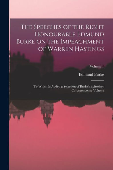 The Speeches Of The Right Honourable Edmund Burke On The Impeachment Of Warren Hastings: To Which Is Added A Selection Of Burke's Epistolary Corespondence Volume; Volume 1