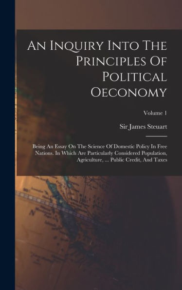 An Inquiry Into The Principles Of Political Oeconomy: Being An Essay On The Science Of Domestic Policy In Free Nations. In Which Are Particularly ... ... Public Credit, And Taxes; Volume 1