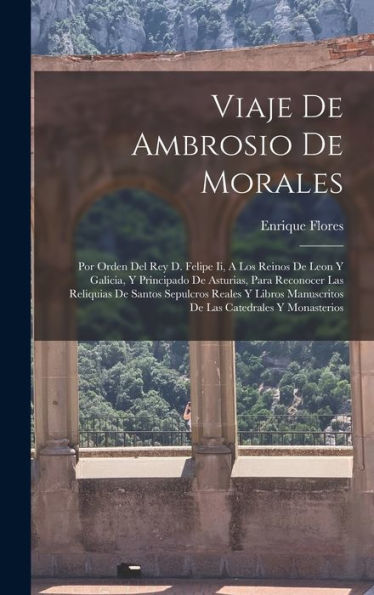 Viaje De Ambrosio De Morales: Por Orden Del Rey D. Felipe Ii, A Los Reinos De Leon Y Galicia, Y Principado De Asturias, Para Reconocer Las Reliquias ... Catedrales Y Monasterios (Spanish Edition)