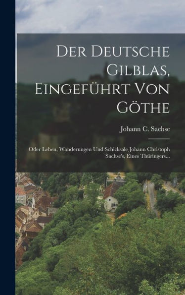 Der Deutsche Gilblas, Eingefürt Von Göthe: Oder Leben, Wanderungen Und Schicksale Johann Christoph Sachse's, Eines Thüringers... (German Edition)