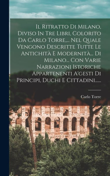 Il Ritratto Di Milano, Diviso In Tre Libri, Colorito Da Carlo Torre, ... Nel Quale Vengono Descritte Tutte Le Antichit?E Modernit?.. Di Milano... ... Duchi E Cittadini...... (Italian Edition)