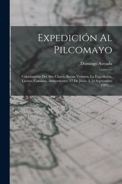 Expedición Al Pilcomayo: Colonización Del Alto Chaco, Buena Ventura, La Expedición, Tierras, Caminos, Antecedentes (17 De Junio ?24 Septiembre 1903).... (Spanish Edition)