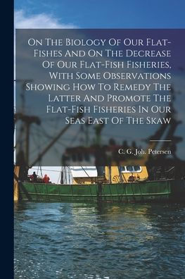On The Biology Of Our Flat-Fishes And On The Decrease Of Our Flat-Fish Fisheries, With Some Observations Showing How To Remedy The Latter And Promote ... Fisheries In Our Seas East Of The Skaw